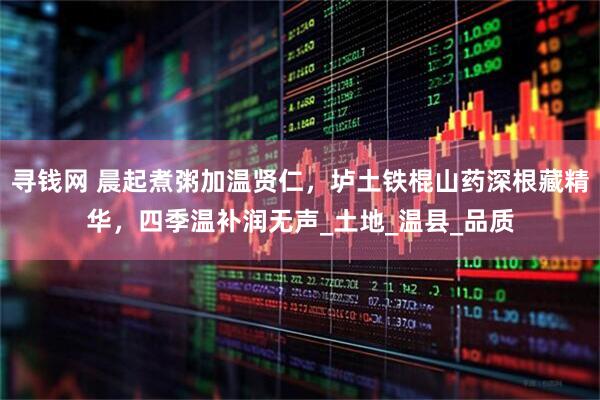 寻钱网 晨起煮粥加温贤仁，垆土铁棍山药深根藏精华，四季温补润无声_土地_温县_品质