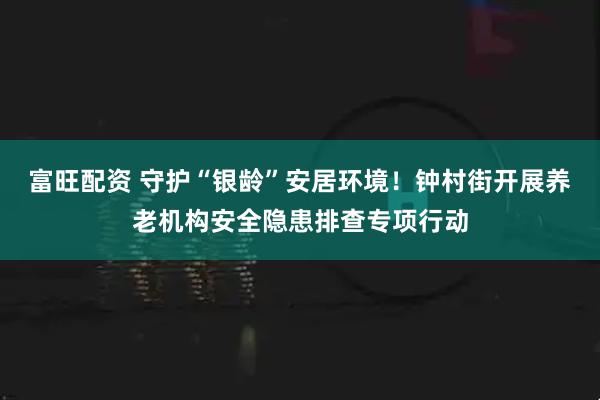 富旺配资 守护“银龄”安居环境！钟村街开展养老机构安全隐患排查专项行动