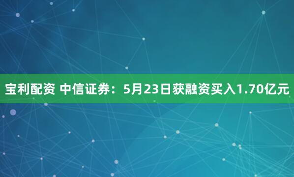 宝利配资 中信证券：5月23日获融资买入1.70亿元
