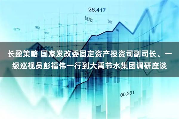 长盈策略 国家发改委固定资产投资司副司长、一级巡视员彭福伟一行到大禹节水集团调研座谈