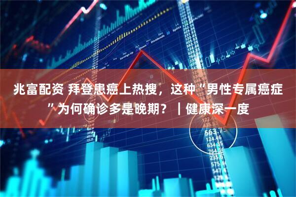 兆富配资 拜登患癌上热搜，这种“男性专属癌症”为何确诊多是晚期？｜健康深一度