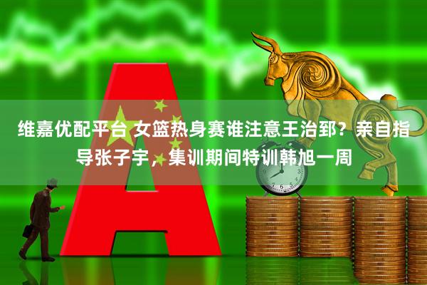 维嘉优配平台 女篮热身赛谁注意王治郅？亲自指导张子宇，集训期间特训韩旭一周