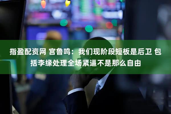 指盈配资网 宫鲁鸣：我们现阶段短板是后卫 包括李缘处理全场紧逼不是那么自由