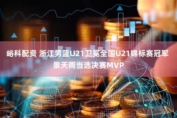 峪科配资 浙江男篮U21卫冕全国U21锦标赛冠军 景天雨当选决赛MVP