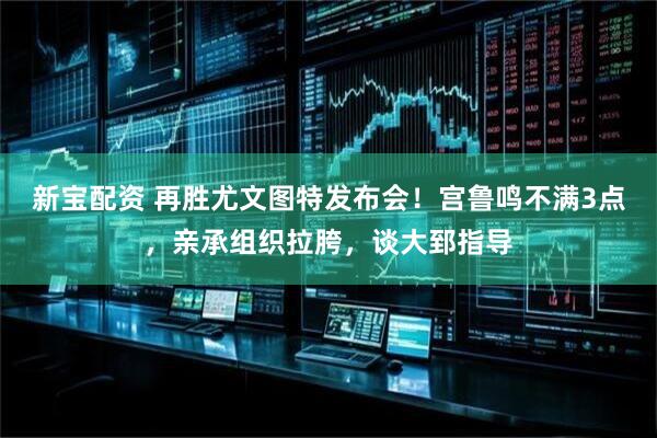 新宝配资 再胜尤文图特发布会！宫鲁鸣不满3点，亲承组织拉胯，谈大郅指导