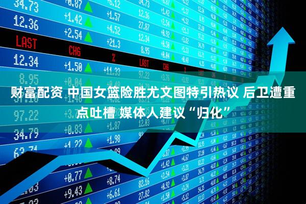 财富配资 中国女篮险胜尤文图特引热议 后卫遭重点吐槽 媒体人建议“归化”