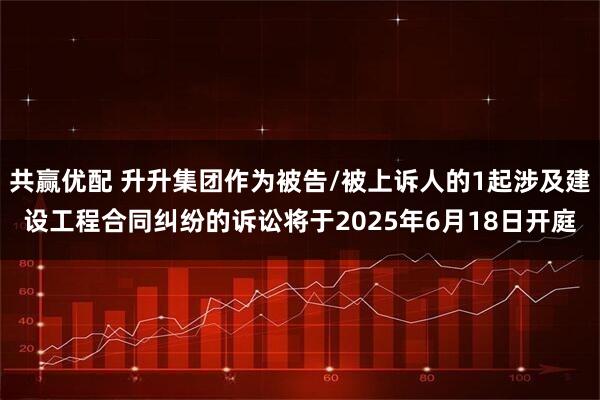 共赢优配 升升集团作为被告/被上诉人的1起涉及建设工程合同纠纷的诉讼将于2025年6月18日开庭