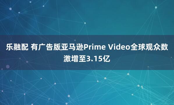 乐融配 有广告版亚马逊Prime Video全球观众数激增至3.15亿