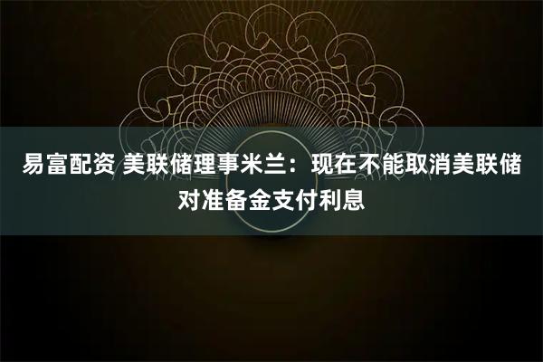 易富配资 美联储理事米兰：现在不能取消美联储对准备金支付利息