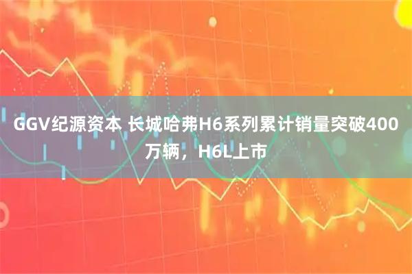 GGV纪源资本 长城哈弗H6系列累计销量突破400万辆，H6L上市