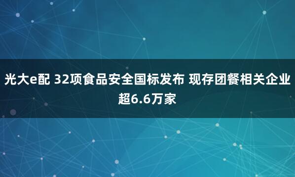 光大e配 32项食品安全国标发布 现存团餐相关企业超6.6万家