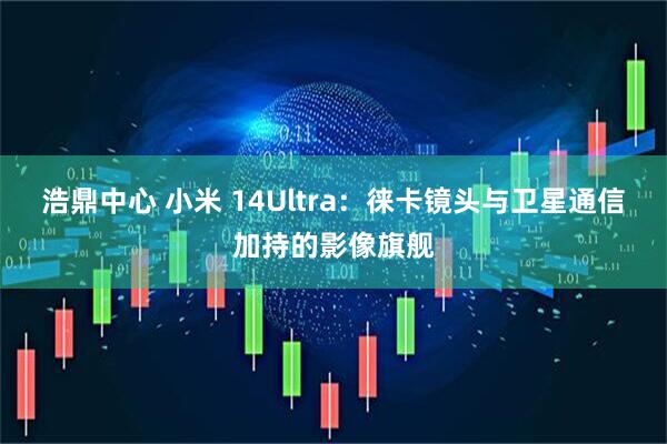 浩鼎中心 小米 14Ultra：徕卡镜头与卫星通信加持的影像旗舰