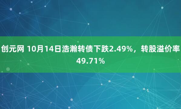创元网 10月14日浩瀚转债下跌2.49%，转股溢价率49.71%