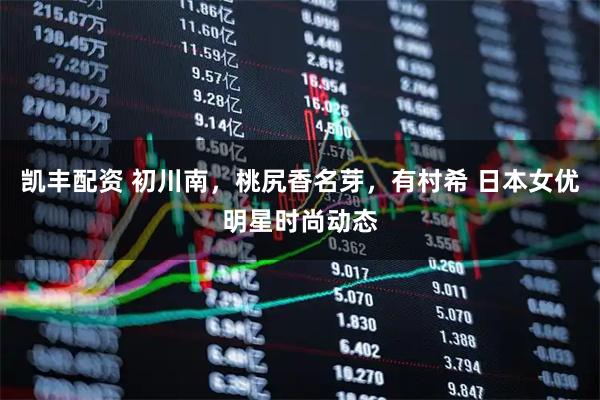 凯丰配资 初川南，桃尻香名芽，有村希 日本女优明星时尚动态