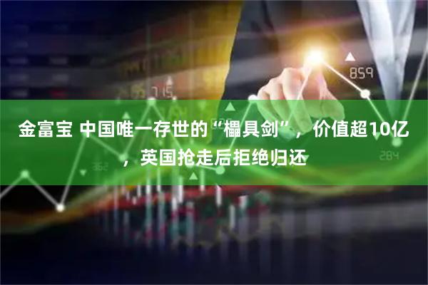 金富宝 中国唯一存世的“櫑具剑”，价值超10亿，英国抢走后拒绝归还