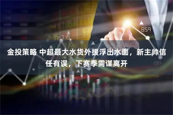 金投策略 中超最大水货外援浮出水面，新主帅信任有误，下赛季需谋离开