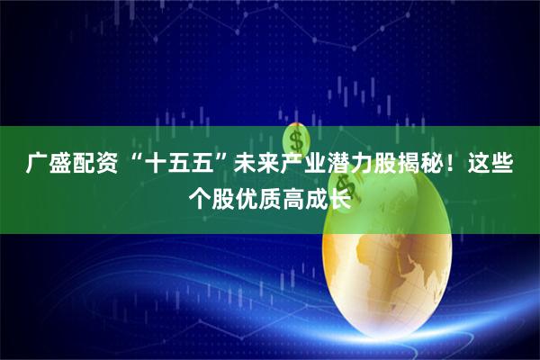 广盛配资 “十五五”未来产业潜力股揭秘！这些个股优质高成长