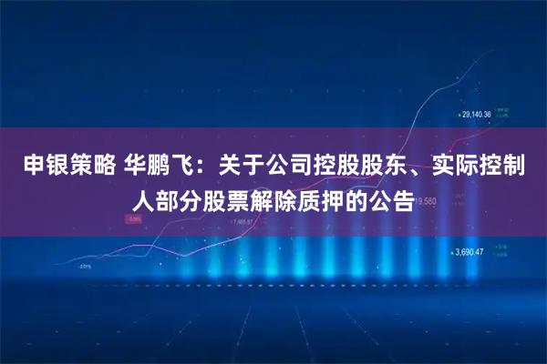 申银策略 华鹏飞：关于公司控股股东、实际控制人部分股票解除质押的公告