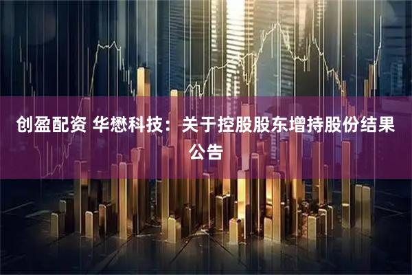 创盈配资 华懋科技：关于控股股东增持股份结果公告