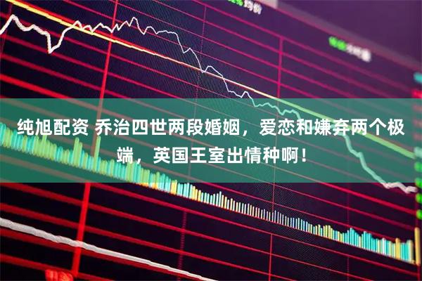 纯旭配资 乔治四世两段婚姻，爱恋和嫌弃两个极端，英国王室出情种啊！