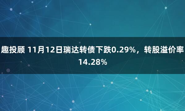 趣投顾 11月12日瑞达转债下跌0.29%，转股溢价率14.28%