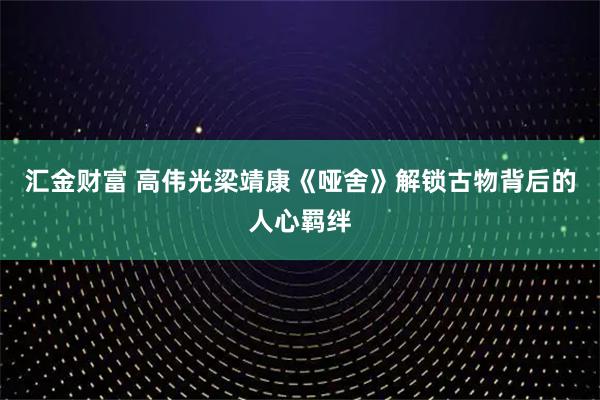 汇金财富 高伟光梁靖康《哑舍》解锁古物背后的人心羁绊