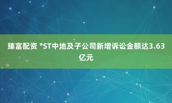 臻富配资 *ST中地及子公司新增诉讼金额达3.63亿元