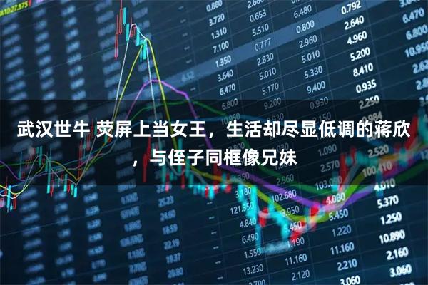 武汉世牛 荧屏上当女王，生活却尽显低调的蒋欣，与侄子同框像兄妹