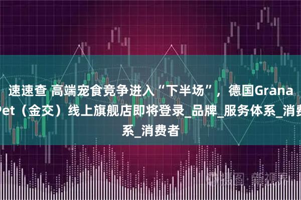 速速查 高端宠食竞争进入“下半场”，德国GranataPet（金交）线上旗舰店即将登录_品牌_服务体系_消费者